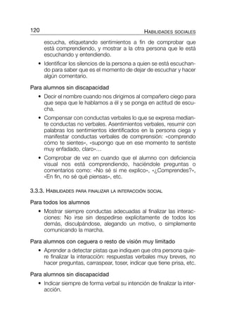 escucha, etiquetando sentimientos a fin de comprobar que
está comprendiendo, y mostrar a la otra persona que le está
escuchando y entendiendo.
• Identificar los silencios de la persona a quien se está escuchan-
do para saber que es el momento de dejar de escuchar y hacer
algún comentario.
Para alumnos sin discapacidad
• Decir el nombre cuando nos dirigimos al compañero ciego para
que sepa que le hablamos a él y se ponga en actitud de escu-
cha.
• Compensar con conductas verbales lo que se expresa median-
te conductas no verbales. Asentimientos verbales, resumir con
palabras los sentimientos identificados en la persona ciega y
manifestar conductas verbales de comprensión: «comprendo
cómo te sientes», «supongo que en ese momento te sentiste
muy enfadado, claro»…
• Comprobar de vez en cuando que el alumno con deficiencia
visual nos está comprendiendo, haciéndole preguntas o
comentarios como: «No sé si me explico», «¿Comprendes?»,
«En fin, no sé qué piensas», etc.
3.3.3. HABILIDADES PARA FINALIZAR LA INTERACCIÓN SOCIAL
Para todos los alumnos
• Mostrar siempre conductas adecuadas al finalizar las interac-
ciones: No irse sin despedirse explícitamente de todos los
demás, disculpándose, alegando un motivo, o simplemente
comunicando la marcha.
Para alumnos con ceguera o resto de visión muy limitado
• Aprender a detectar pistas que indiquen que otra persona quie-
re finalizar la interacción: respuestas verbales muy breves, no
hacer preguntas, carraspear, toser, indicar que tiene prisa, etc.
Para alumnos sin discapacidad
• Indicar siempre de forma verbal su intención de finalizar la inter-
acción.
120 HABILIDADES SOCIALES
115-196-P2-CAP-3 9/6/05 09:49 Página 120
 