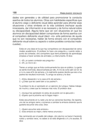 dades son generales y de utilidad para promocionar la conducta
asertiva de todos los alumnos. Otras son habilidades específicas que
el alumno ciego o deficiente visual debe aprender para afrontar esas
situaciones u otras similares en la vida cotidiana (rechazar ayuda
innecesaria, dar información si es necesario y de forma natural sobre
su discapacidad). Alguna tiene que ver con situaciones en que los
alumnos sin discapacidad deben comportarse de forma asertiva con
el compañero deficiente visual (decir «no» ante peticiones de ayuda
que no son necesarias, hablar de forma sincera con el compañero
deficiente visual sobre su aspecto o sobre posibles conductas inade-
cuadas) .
Estás en una clase en la que hay compañeros con discapacidad de varios
niveles académicos. El profesor te hace una pregunta y, cuando estás a
punto de contestar, otro compañero (que tiene problemas de aprendizaje)
empieza a hacer sonidos de animales y a interrumpirte. Él dice:
1. «Eh, yo quiero contestar esa pregunta.»
2. «Eh, yo me lo sé.»
Tienes un amigo que se frota continuamente los ojos en público. La gente
se siente incómoda, desconcertada por ello. A ti te da corte salir con él. Va
a ir a tu casa el fin de semana, y tú realmente quieres decirle que eso a tus
padres les resultará incómodo. Tu amigo se acerca y te dice:
1. «Estoy deseando ir a tu casa el fin de semana.»
2. «¿Crees que les caeré bien a tus padres?».
Tu profesor te da un aprobado en un ejercicio de Lengua. Habías trabaja-
do mucho y crees que te mereces más nota. El profesor dice:
1. «Aunque has aprobado no estoy de acuerdo con la ejecución.»
2. «Espero que la próxima vez lo hagas mejor.»
Estás escuchando en tu radio una de tus canciones favoritas. De repente,
uno de tus amigos viene y comienza a cambiar la emisora diciendo que le
gustaría escuchar otra cosa. Dice:
1. «Quiero escuchar esta emisora.»
2. «Esta emisora es mejor y tiene menos anuncios.»
Vas caminando por el pasillo del colegio, otro alumno va hacia ti haciendo
ruidos y sonidos raros, no sabes si se está dirigiendo a ti y te asustas. Él
dice:
188 HABILIDADES SOCIALES
115-196-P2-CAP-3 9/6/05 09:49 Página 188
 