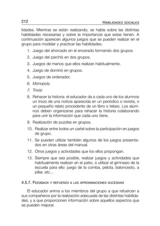lidades. Mientras se están realizando, se habla sobre las distintas
habilidades necesarias y sobre la importancia que estas tienen. A
continuación aparecen algunos juegos que se pueden realizar en el
grupo para modelar y practicar las habilidades.
1. Juego del ahorcado en el encerado formando dos grupos.
2. Juego del parchís en dos grupos.
3. Juegos de manos que ellos realizan habitualmente.
4. Juego de dominó en grupos.
5. Juegos de ordenador.
6. Monopoly.
7. Trivial.
8. Rehacer la historia: el educador da a cada uno de los alumnos
un trozo de una noticia aparecida en un periódico o revista, o
un pequeño relato procedente de un libro o tebeo. Los alum-
nos deben organizarse para rehacer la historia colaborando
para unir la información que cada uno tiene.
9. Realización de puzzles en grupos.
10. Realizar entre todos un cartel sobre la participación en juegos
de grupo.
11. Se pueden utilizar también algunos de los juegos presenta-
dos en otras áreas del manual.
12. Otros juegos y actividades que los ellos propongan.
13. Siempre que sea posible, realizar juegos y actividades que
habitualmente realizan en el patio, o utilizar el gimnasio de la
escuela para ello: juego de la comba, pelota, baloncesto, a
pillar, etc...
4.5.7. FEEDBACK Y REFUERZO A LAS APROXIMACIONES SUCESIVAS
El educador anima a los miembros del grupo a que refuercen a
sus compañeros por la realización adecuada de las distintas habilida-
des, y a que proporcionen información sobre aquellos aspectos que
se pueden mejorar.
212 HABILIDADES SOCIALES
197-216-P2-CAP-4 9/6/05 09:59 Página 212
 