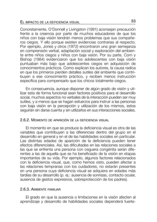 Concretamente, O’Donnell y Livingston (1991) aconsejan precaución
frente a la creencia por parte de muchos educadores de que los
niños con baja visión tendrán menos problemas que sus compañe-
ros ciegos. Y ello porque existen evidencias contrarias al respecto.
Por ejemplo, Jones y otros (1972) encontraron una gran semejanza
en comprensión verbal, adaptación social y exploración del ambien-
te entre niños ciegos y niños con baja visión. Por su parte, Corn y
Bishop (1984) evidenciaron que los adolescentes con baja visión
puntuaban más bajo que adolescentes ciegos en adquisición de
conocimientos prácticos. Como explican los autores, la causa radica
en que los primeros pierden detalles sutiles del ambiente que contri-
buyen a ese conocimiento práctico, y reciben menos instrucción
específica para compensarlo que los chicos totalmente ciegos.
En consecuencia, aunque disponer de algún grado de visión y uti-
lizar esta de forma funcional sean factores positivos para el desarrollo
social, muchos aspectos no verbales de la interacción pueden ser muy
sutiles, y a menos que se hagan esfuerzos para instruir a las personas
con baja visión en la percepción y utilización de los mismos, estos
seguirán sin darse cuenta y sin utilizarlos en sus interacciones sociales.
2.6.2. MOMENTO DE APARICIÓN DE LA DEFICIENCIA VISUAL
El momento en que se produce la deficiencia visual es otra de las
variables que contribuyen a las diferencias dentro del grupo en el
desarrollo en general y en el de las habilidades sociales en particular.
Las distintas edades de aparición de la deficiencia pueden tener
efectos diferenciales. Así, las dificultades en las relaciones sociales a
las que se enfrenta una persona con ceguera congénita serán dife-
rentes a las de aquella que se ha beneficiado de la visión en etapas
importantes de su vida. Por ejemplo, algunos factores relacionados
con la deficiencia visual, que, como hemos visto, pueden afectar a
las relaciones tempranas con los cuidadores, no estarán presentes
en una persona cuya deficiencia visual se adquiera en edades más
tardías de su desarrollo (p. ej.: ausencia de sonrisas, contacto ocular,
ausencia de gestos expresivos, sobreprotección de los padres).
2.6.3. AMBIENTE FAMILIAR
El grado en que la ausencia o limitaciones en la visión afecten al
aprendizaje y desarrollo de habilidades sociales dependerá fuerte-
53EL IMPACTO DE LA DEFICIENCIA VISUAL
033-058-cap-2 9/6/05 09:00 Página 53
 