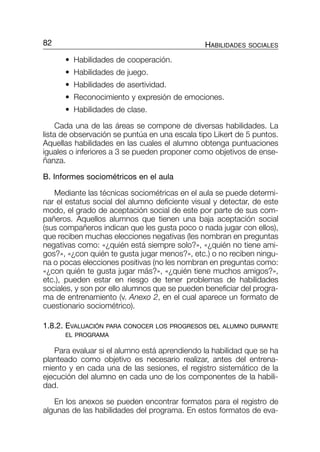 2. • Habilidades de cooperación.
2. • Habilidades de juego.
2. • Habilidades de asertividad.
2. • Reconocimiento y expresión de emociones.
2. • Habilidades de clase.
Cada una de las áreas se compone de diversas habilidades. La
lista de observación se puntúa en una escala tipo Likert de 5 puntos.
Aquellas habilidades en las cuales el alumno obtenga puntuaciones
iguales o inferiores a 3 se pueden proponer como objetivos de ense-
ñanza.
B. Informes sociométricos en el aula
Mediante las técnicas sociométricas en el aula se puede determi-
nar el estatus social del alumno deficiente visual y detectar, de este
modo, el grado de aceptación social de este por parte de sus com-
pañeros. Aquellos alumnos que tienen una baja aceptación social
(sus compañeros indican que les gusta poco o nada jugar con ellos),
que reciben muchas elecciones negativas (les nombran en preguntas
negativas como: «¿quién está siempre solo?», «¿quién no tiene ami-
gos?», «¿con quién te gusta jugar menos?», etc.) o no reciben ningu-
na o pocas elecciones positivas (no les nombran en preguntas como:
«¿con quién te gusta jugar más?», «¿quién tiene muchos amigos?»,
etc.), pueden estar en riesgo de tener problemas de habilidades
sociales, y son por ello alumnos que se pueden beneficiar del progra-
ma de entrenamiento (v. Anexo 2, en el cual aparece un formato de
cuestionario sociométrico).
1.8.2. EVALUACIÓN PARA CONOCER LOS PROGRESOS DEL ALUMNO DURANTE
EL PROGRAMA
Para evaluar si el alumno está aprendiendo la habilidad que se ha
planteado como objetivo es necesario realizar, antes del entrena-
miento y en cada una de las sesiones, el registro sistemático de la
ejecución del alumno en cada uno de los componentes de la habili-
dad.
En los anexos se pueden encontrar formatos para el registro de
algunas de las habilidades del programa. En estos formatos de eva-
82 HABILIDADES SOCIALES
059-084-P2-CAP-1 9/6/05 09:16 Página 82
 