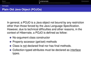 Basic

Fundamentals

Conclusion

Concepts

Plain Old Java Object (POJOs)

In general, a POJO is a Java object not bound by any restriction
other than those forced by the Java Language Speciﬁcation.
However, due to technical difﬁculties and other reasons, in the
context of Hibernate, a POJO is deﬁned as follow:
No-argument class constructor
Property accessor (get/set) methods
Class is not declared ﬁnal nor has ﬁnal methods.
Collection-typed attributes must be declared as interface
types.

 