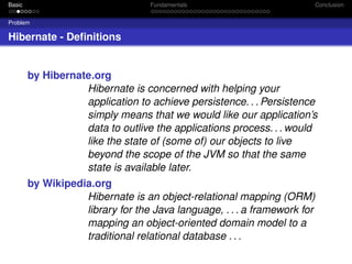 Basic

Fundamentals

Conclusion

Problem

Hibernate - Deﬁnitions

by Hibernate.org
Hibernate is concerned with helping your
application to achieve persistence. . . Persistence
simply means that we would like our application’s
data to outlive the applications process. . . would
like the state of (some of) our objects to live
beyond the scope of the JVM so that the same
state is available later.
by Wikipedia.org
Hibernate is an object-relational mapping (ORM)
library for the Java language, . . . a framework for
mapping an object-oriented domain model to a
traditional relational database . . .

 