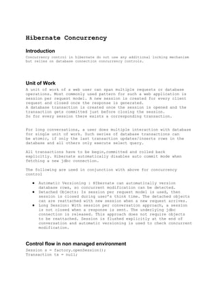 Hibernate Concurrency

Introduction
Concurrency control in hibernate do not use any additional locking mechanism
but relies on database connection concurrency controls.




Unit of Work
A unit of work of a web user can span multiple requests or database
operations. Most commonly used pattern for such a web application is
session per request model. A new session is created for every client
request and closed once the response is generated.
A database transaction is created once the session is opened and the
transaction gets committed just before closing the session.
So for every session there exists a corresponding transaction.


For long conversations, a user does multiple interaction with database
for single unit of work. Such series of database transactions can
be atomic, if only the last transaction updates/inserts rows in the
database and all others only execute select query.

All transactions have to be begin,committed and rolled back
explicitly. Hibernate automatically disables auto commit mode when
fetching a new jdbc connection.

The following are used in conjunction with above for concurrency
control

   ●   Automatic Versioning : HIbernate can automatically version
       database rows, so concurrent modification can be detected.
   ●   Detached Objects: Is session per request model is used, then
       session is closed during user’s think time. The detached objects
       can are reattached with new session when a new request arrives.
   ●   Long Session: With session per conversation approach, a session
       is not closed when a response is sent. The underlying jdbc
       connection is released. This approach does not require objects
       to be reattached. Session is flushed explicitly at the end of
       conversation and automatic versioning is used to check concurrent
       modification.



Control flow in non managed environment
Session s = factory.openSession();
Transaction tx = null;
 