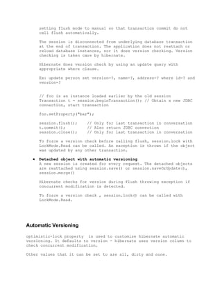 setting flush mode to manual so that transaction commit do not
      call flush automatically.

      The session is disconnected from underlying database transaction
      at the end of transaction. The application does not reattach or
      reload database instances, nor it does version checking. Version
      checking is taken care by hibernate.

      Hibernate does version check by using an update query with
      appropriate where clause.

      Ex: update person set version=?, name=?, address=? where id=? and
      version=?


      // foo is an instance loaded earlier by the old session
      Transaction t = session.beginTransaction(); // Obtain a new JDBC
      connection, start transaction

      foo.setProperty("bar");

      session.flush();   // Only for last transaction in conversation
      t.commit();        // Also return JDBC connection
      session.close();   // Only for last transaction in conversation

      To force a version check before calling flush, session.lock with
      LockMode.Read can be called. An exception is thrown if the object
      was updated by any other transaction.

  ●   Detached object with automatic versioning
      A new session is created for every request. The detached objects
      are reattached using session.save() or session.saveOrUpdate(),
      session.merge()

      Hibernate checks for version during flush throwing exception if
      concurrent modification is detected.

      To force a version check , session.lock() can be called with
      LockMode.Read.




Automatic Versioning

optimistic-lock property is used to customize hibernate automatic
versioning. It defaults to version - hibernate uses version column to
check concurrent modification.

Other values that it can be set to are all, dirty and none.
 