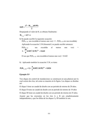 101
2
)
95
.
0
)(
H
7
(
05
.
0 20
r
T =
−
=
Despejando el valor de H, se obtiene finalmente:
9
.
6
H 20
r
T =
=
m
b) Se puede escribir la siguiente ecuación:
P(HB
Tr=20 B sea excedida al menos una vez) =1 - P(HB
Tr=20B no sea excedida)
Aplicando la ecuación 5.38 (binomial ) se puede escribir entonces:
P(HB
Tr=20 B sea excedida al menos una vez) =
642
0
95
0
05
0
0
20
1 20
0
.
)
.
(
)
.
( =
−
O sea que P(HB
Tr=20 B sea excedida al menos una vez) = 0.642
b) Aplicando también la ecuación 5.38, se tiene:
024
.
0
)
95
.
0
(
)
05
.
0
(
1
5
)
1
H
(
P 4
.
0
1
20
Tr
=
=
=
=
Ejemplo 5.9
Tres diques de control de inundaciones se construyen en una planicie por la
cual corren dos ríos, tal como se muestra en la figura. Los diques se diseñan
así:
El dique I tiene un caudal de diseño con un período de retorno de 20 años.
El dique II tiene un caudal de diseño con un período de retorno de 10 años
El dique III tiene un caudal de diseño con un período de retorno de 25 años.
Asumir que las crecientes en los ríos A y B son estadísticamente
independientes y que las fallas de los diques I y III también lo son.
 
