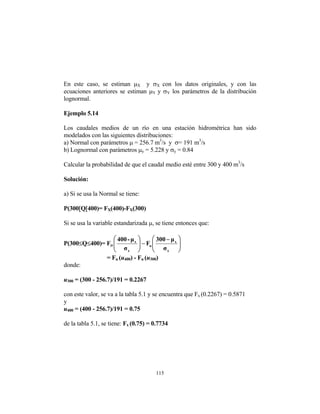 115
En este caso, se estiman µB
X B y σB
X Bcon los datos originales, y con las
ecuaciones anteriores se estiman µB
Y By σB
YB los parámetros de la distribución
lognormal.
Ejemplo 5.14
Los caudales medios de un río en una estación hidrométrica han sido
modelados con las siguientes distribuciones:
a) Normal con parámetros µ = 256.7 mP
3
P/s y σ= 191 mP
3
P/s
b) Lognormal con parámetros µB
yB = 5.228 y σB
yB = 0.84
Calcular la probabilidad de que el caudal medio esté entre 300 y 400 mP
3
P/s
Solución:
a) Si se usa la Normal se tiene:
P(300[Q[400)= FB
XB(400)-FB
XB(300)
Si se usa la variable estandarizada µ, se tiene entonces que:
P(300≤Q≤400)= FB
µB
⎟
⎟
⎠
⎞
⎜
⎜
⎝
⎛ −
−
⎟
⎟
⎠
⎞
⎜
⎜
⎝
⎛
x
x
u
x
x
σ
µ
300
F
σ
µ
-
400
= FB
u B(uB
400B) - FB
u B(uB
300B)
donde:
uB
300B = (300 - 256.7)/191 = 0.2267
con este valor, se va a la tabla 5.1 y se encuentra que FB
x B(0.2267) = 0.5871
y
uB
400B = (400 - 256.7)/191 = 0.75
de la tabla 5.1, se tiene: FB
x B(0.75) = 0.7734
 