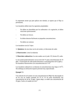 Es importante anotar que para aplicar este método, se supone que el flujo es
permanente.
Los trazadores deben tener las siguientes propiedades:
- No deben ser absorbidos por los sedimentos o la vegetación, ni deben
reaccionar químicamente.
- No deben ser tóxicos.
- Se deben detectar fácilmente en pequeñas concentraciones.
- No deben ser costosos
Los trazadores son de 3 tipos:
1) Químicos: de esta clase son la sal común y el dicromato de sodio
2) Fluorescentes: como la rodamina
3) Materiales radioactivos: los más usados son el yodo 132, bromo 82, sodio.
La sal común puede detectarse con un error del 1% para concentraciones de 10
ppm. El dicromato de sodio puede detectarse a concentraciones de 0,2 ppm y
los trazadores fluorescentes con concentraciones de 1/1011
Los trazadores radioactivos se detectan en concentraciones muy bajas (1/1014
).
Sin embargo,su utilización requiere personal muy especializado.
Ejemplo 7.1
Una solución de sal común con una concentración de 200g/l fue descargada en
un río con un caudal constante de 25 l/s. El río tenía inicialmente una
concentración de sal de 10 ppm. Aguas abajo, se midió una concentración de
45 ppm. Cuál es el caudal en el río?
172
 