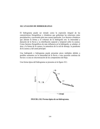 10.2 ANALISIS DE HIDROGRAMAS
El hidrograma puede ser mirado como la expresión integral de las
características fisiográficas y climáticas que gobiernan las relaciones entre
precipitación y escorrentía para una cuenca particular. Los factores climáticos
que afectan la forma y el volumen de la hidrógrafa son: la intensidad y
duración de la lluvia y su distribución espacial y temporal sobre la cuenca.
Como factores fisiográficos de más influencia en la hidrógrafa, se señalan: el
área y la forma de la cuenca, la naturaleza de la red de drenaje, la pendiente
de la cuenca y del canal principal.
Una hidrógrafa o hidrograma puede presentar picos múltiples debido a
posibles aumentos en la intensidad de la lluvia, a una sucesión continua de
lluvias o a una no sincronización de las componentes del flujo.
Una forma típica del hidrograma se presenta en la figura 10.1.
FIGURA 10.1 Forma típica de un hidrograma.
249
 