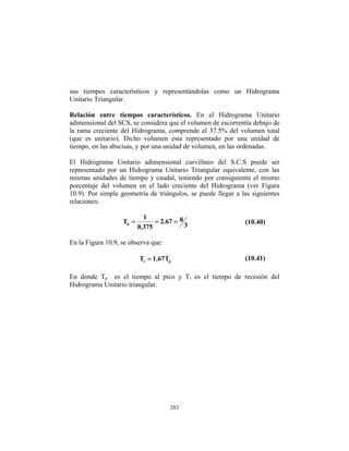 sus tiempos característicos y representándolas como un Hidrograma
Unitario Triangular.
Relación entre tiempos característicos. En el Hidrograma Unitario
adimensional del SCS, se considera que el volumen de escorrentía debajo de
la rama creciente del Hidrograma, comprende el 37.5% del volumen total
(que es unitario). Dicho volumen esta representado por una unidad de
tiempo, en las abscisas, y por una unidad de volumen, en las ordenadas.
El Hidrograma Unitario adimensional curvilíneo del S.C.S puede ser
representado por un Hidrograma Unitario Triangular equivalente, con las
mismas unidades de tiempo y caudal, teniendo por consiguiente el mismo
porcentaje del volumen en el lado creciente del Hidrograma (ver Figura
10.9). Por simple geometría de triángulos, se puede llegar a las siguientes
relaciones:
3
8
67
.
2
375
.
0
1
Tb =
=
= (10.40)
En la Figura 10.9, se observa que:
p
r T
67
.
1
T = (10.41)
En donde Tp es el tiempo al pico y Tr es el tiempo de recesión del
Hidrograma Unitario triangular.
283
 