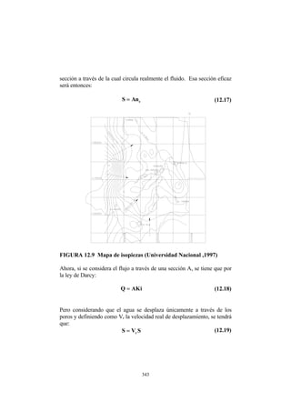 sección a través de la cual circula realmente el fluido. Esa sección eficaz
será entonces:
e
n
A
S = (12.17)
FIGURA 12.9 Mapa de isopiezas (Universidad Nacional ,1997)
Ahora, si se considera el flujo a través de una sección A, se tiene que por
la ley de Darcy:
i
K
A
Q = (12.18)
Pero considerando que el agua se desplaza únicamente a través de los
poros y definiendo como Vr la velocidad real de desplazamiento, se tendrá
que:
S
V
S r
= (12.19)
343
 