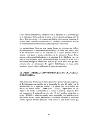 En las ciencias de la tierra ha sido reconocida la influencia de la geomorfología
en la interacción de la geología, el clima y el movimiento del agua sobre la
tierra. Esta interacción es de gran complejidad y prácticamente imposible de
ser concretada en modelos determinísticos, y se debe tomar como un proceso
de comportamiento mixto con una fuerte componente estocástica.
Las características físicas de una cuenca forman un conjunto que influye
profundamente en el comportamiento hidrológico de dicha zona, tanto a nivel
de las excitaciones como de las respuestas de la cuenca tomada como un
sistema. Así, pues, el estudio sistemático de los parámetros físicos de las
cuencas es de gran utilidad práctica en la ingeniería de la Hidrología, pues con
base en ellos se puede lograr una transferencia de información de un sitio a
otro donde exista poca información: bien sea que fallen datos, bien que haya
carencia total de información de registros hidrológicos, si existe cierta
semejanza geomorfológica y climática de las zonas en cuestión.
4.1 CARACTERISTICAS GEOMORFOLOGICAS DE UNA CUENCA
HIDROGRAFICA
Para el estudio y determinación de los parámetros geomorfológicos se precisa
de la información cartográfica de la topografía, del uso del suelo y de la
permeabilidad de la región en estudio. Los planos para estos análisis son
usados en escalas desde 1:25.000 hasta 1:100.000, dependiendo de los
objetivos del estudio y del tamaño de la cuenca en cuestión. Se podría decir
que para cuencas de un tamaño superior a los 100 km2
, un plano topográfico en
escala 1:100.000 es suficiente para las metas pretendidas en el análisis general
del sistema de una cuenca. Obviamente, los trabajos tendientes a un mismo
estudio regional deberán efectuarse sobre planos de una misma escala que
42
 