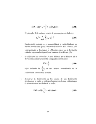 93
(x)dx
f
)
-
(x
=
=
]
)
-
E[(X X
2
-
2
2
µ
σ
µ ∫
∞
∞
(5.32)
El estimador de la varianza a partir de una muestra está dado por:
)
x
(
1
-
N
1
=
ˆ 2
x
i
N
1
=
i
x
2
∧
µ
−
σ ∑ (5.33)
- La desviación estándar σ: es una medida de la variabilidad con las
mismas dimensiones que X; σ es la raíz cuadrada de la varianza y su
valor estimado se denota por
∧
σ . Mientras mayor sea la desviación
estándar, mayor es la dispersión de los datos. ( ver Figura 5.3).
- El coeficiente de variación CV: está definido por la relación de la
desviación estándar y la media, y se puede escribir como:
µ
σ
=
CV (5.34)
cuyo estimado es
x
x
ˆ
ˆ
µ
σ
; es una medida adimensional de la
variabilidad. alrededor de la media.
- Asimetría: la distribución de los valores de una distribución
alrededor de la media se mide por la asimetría, la cual está dada por
el tercer momento alrededor de la media:
(x)dx
f
)
-
(x
=
]
)
-
E[(X X
3
-
3
µ
µ ∫
∞
∞
(5.35)
 