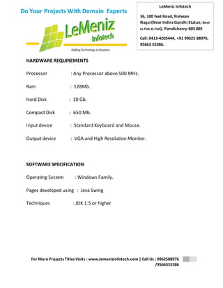 LeMeniz Infotech 
36, 100 feet Road, Natesan 
Nagar(Near Indira Gandhi Statue, Next 
to Fish-O-Fish), Pondicherry-605 005 
Call: 0413-4205444, +91 99625 88976, 
95663 55386. 
For More Projects Titles Visits : www.lemenizinfotech.com | Call Us : 9962588976 
/9566355386 
Do Your Projects With Domain Experts 
HARDWARE REQUIREMENTS 
Processor : Any Processor above 500 MHz. 
Ram : 128Mb. 
Hard Disk : 10 Gb. 
Compact Disk : 650 Mb. 
Input device : Standard Keyboard and Mouse. 
Output device : VGA and High Resolution Monitor. 
SOFTWARE SPECIFICATION 
Operating System : Windows Family. 
Pages developed using : Java Swing 
Techniques : JDK 1.5 or higher 
