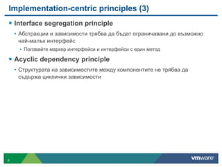 Implementation-centric principles (3)
! Interface segregation principle
• Абстракции и зависимости трябва да бъдат ограничавани до възможно
най-малък интерфейс
• Ползвайте маркер интерфейси и интерфейси с един метод
! Acyclic dependency principle
• Структурата на зависимостите между компонентите не трябва да
съдържа циклични зависимости
6
 