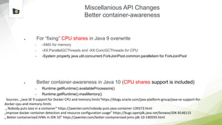 Miscellanious API Changes
Better container-awareness
● For “fixing” CPU shares in Java 9 overwrite
– -XMX for memory
– -XX:ParallelGCThreads and -XX:ConcGCThreads for CPU
– -System property java.util.concurrent.ForkJoinPool.common.parallelism for ForkJoinPool
● Better container-awareness in Java 10 (CPU shares support is included)
– Runtime.getRuntime().availableProcessors()
– Runtime.getRuntime().maxMemory()
Sources: „Java SE 9 support for Docker CPU and memory limits“https://blogs.oracle.com/java-platform-group/java-se-support-for-
docker-cpu-and-memory-limits
„ Nobody puts Java in a container” https://jaxenter.com/nobody-puts-java-container-139373.html
„Improve docker container detection and resource configuration usage” https://bugs.openjdk.java.net/browse/JDK-8146115
„ Better containerized JVMs in JDK 10” https://jaxenter.com/better-containerized-jvms-jdk-10-140593.html
 