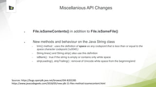 Miscellanious API Changes
● File.isSameContents() in addition to File.isSameFile()
● New methods and behaviour on the Java String class
– trim() method : uses the definition of space as any codepoint that is less than or equal to the
space character codepoint (u0040.)
– String.lines() and String.strip() also use this definition
– isBlank() : true if the string is empty or contains only white space
– stripLeading(), stripTrailing() : removal of Unicode white space from the beginning/end
Sources: https://bugs.openjdk.java.net/browse/JDK-8202285
https://www.javacodegeeks.com/2018/05/new-jdk-11-files-method-issamecontent.html
 