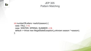 JEP 305
Pattern Matching
int numberOfLetters =switch(season) {
case FALL -> 4;
case WINTER, SPRING, SUMMER -> 6;
default -> throw new IllegalStateException(„unknown season “+season);
};
 