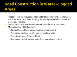  In case of sub-grade subjected soil water to soaking cond., capillary rise,
and in extreme cond. Even flooding for prolonged periods is termed as
water logged areas.
 In such areas construction and maintenance of road is a problem.
 Methods adopted to Overcome
 Raising the road level by constructing embankment
 Providing a capillary cut off to arrest capillary water
 Providing Cement Concrete Block
 Depressing the sub surface water level by drainage system
 