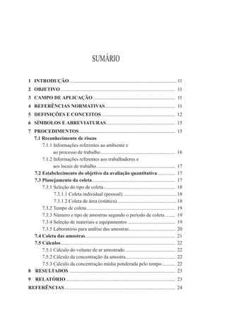 SUMÁRIO

1 INTRODUÇÃO ...................................................................................... 11
2 OBJETIVO ............................................................................................ 11
3 CAMPO DE APLICAÇÃO .................................................................. 11
4 REFERÊNCIAS NORMATIVAS ........................................................ 11
5 DEFINIÇÕES E CONCEITOS ........................................................... 12
6 SÍMBOLOS E ABREVIATURAS ....................................................... 15
7 PROCEDIMENTOS ............................................................................. 15
  7.1 Reconhecimento de riscos
      7.1.1 Informações referentes ao ambiente e
            ao processo de trabalho ............................................................ 16
      7.1.2 Informações referentes aos trabalhadores e
            aos locais de trabalho ............................................................... 17
  7.2 Estabelecimento do objetivo da avaliação quantitativa .............. 17
  7.3 Planejamento da coleta................................................................... 17
      7.3.1 Seleção do tipo de coleta ......................................................... 18
            7.3.1.1 Coleta individual (pessoal) ........................................... 18
            7.3.1.2 Coleta de área (estática)................................................ 18
      7.3.2 Tempo de coleta ....................................................................... 19
      7.3.3 Número e tipo de amostras segundo o período de coleta ........ 19
      7.3.4 Seleção de materiais e equipamentos ...................................... 19
      7.3.5 Laboratório para análise das amostras ..................................... 20
  7.4 Coleta das amostras ........................................................................ 21
  7.5 Cálculos ............................................................................................ 22
      7.5.1 Cálculo do volume de ar amostrado ........................................ 22
      7.5.2 Cálculo da concentração da amostra........................................ 22
      7.5.3 Cálculo da concentração média ponderada pelo tempo ........... 22
8 RESULTADOS ..................................................................................... 23
9 RELATÓRIO ........................................................................................ 23
REFERÊNCIAS ......................................................................................... 24
 