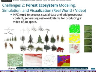AI Challenges Shortlist HPC Initiatives EuroHPC Vega ,Deploying DAPHNE HPC  GenAI Language Video Machine Power Opportunities References
Challenges 2: Forest Ecosystem Modeling,
Simulation, and Visualization (Real World / Video)
• HPC need to process spatial data and add procedural
content, generating real-world items for producing a
video of 3D space.
Videos: https://www.youtube.com/watch?list=PL7pmTW8neV7tZf2qx1wV5zbD74sUyHL3Bv=V9YJgYO_sIA
Aleš Zamuda 7@aleszamuda Deployment of ROAR Benchmarking in DAPHNE @ HiPEAC, Munich, 19 January 2024 44/141
Aleš Zamuda 7@aleszamuda Deployment of ROAR Benchmarking in DAPHNE @ HiPEAC, Munich, 19 January 2024 44/141
Aleš Zamuda 7@aleszamuda Deployment of ROAR Benchmarking in DAPHNE @ HiPEAC, Munich, 19 January 2024 44/141
Aleš Zamuda 7@aleszamuda Deployment of ROAR Benchmarking in DAPHNE @ HiPEAC, Munich, 19 January 2024 44/141
Aleš Zamuda 7@aleszamuda Deployment of ROAR Benchmarking in DAPHNE @ HiPEAC, Munich, 19 January 2024 44/141
Aleš Zamuda 7@aleszamuda Deployment of ROAR Benchmarking in DAPHNE @ HiPEAC, Munich, 19 January 2024 44/141
 