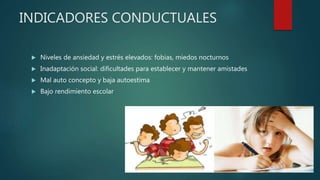 INDICADORES CONDUCTUALES
 Niveles de ansiedad y estrés elevados: fobias, miedos nocturnos
 Inadaptación social: dificultades para establecer y mantener amistades
 Mal auto concepto y baja autoestima
 Bajo rendimiento escolar
 
