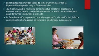  En la hiperquinesia hay dos clases de comportamiento anormal: la
hiperactividad/impulsividad y la falta de atención.
 . La hiperactividad se manifiesta como inquietud constante, desplazarse o
moverse todo el tiempo "como si el niño tuviera un motor", incapacidad para
aguardar turnos, interrumpir a otros, etc.
 La falta de atención se presenta como desorganización, distracción fácil, falta de
concentración: el niño parece no escuchar o pierde todas sus cosas, etc.
 