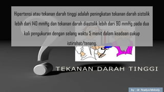 Hipertensi atau tekanan darah tinggi adalah peningkatan tekanan darah sistolik
lebih dari 140 mmHg dan tekanan darah diastolik lebih dari 90 mmHg pada dua
kali pengukuran dengan selang waktu 5 menit dalam keadaan cukup
istirahat/tenang.
 