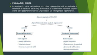  EVALUACIÓN INICIAL
 La evaluación inicial del paciente con crisis hipertensiva está encaminada a
confirmar la elevación de la PA y a descartar la existencia de lesión en órgano
diana, para poder diferenciar las urgencias de las emergencias hipertensivas.
 