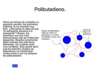 Polibutadieno. Ahora es tiempo de contarles un pequeño secreto: los polímeros distintos no se mezclan muy bien. ¿Recuerda la regla de que &quot;lo semejante disuelve a lo semejante&quot;? Bueno, los polímeros son aún más presuntuosos que las moléculas pequeñas. Resulta sumamente difícil mezclar dos polímeros diferentes, aún cuando sean muy similares. Esto quiere decir que los distintos clusters de poliestireno se mantendrán unidos entre sí por los bloques de polibutadieno.  