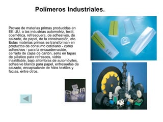 Polímeros Industriales.   Provee de materias primas producidas en EE.UU. a las industrias automotriz, textil, cosmética, refresquera, de adhesivos, de calzado, de papel, de la construcción, etc. Estas materias primas se transforman en productos de consumo cotidiano - como adhesivos - para la encuadernación, cerrado de cajas de cartón, sello en tapas de plástico para refrescos, vidrio inastillable, bajo alfombras de automóviles, adhesivo blanco para papel, entresuelas de calzado, encapsulante de hilos textiles y facias, entre otros.  
