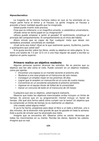 Hipnocibernética
La tragedia de la historia humana radica en que se ha orientado en su
mayor parte hacia el temor y el fracaso. La gente imagina un fracaso y
procede a hacer realidad aquello que ha imaginado.
Usted puede invertir este proceso.
Finja que es millonario, o un magnífico amante, o catedrático universitario.
¿Puede verse en dicho papel en su imaginación?
¿Ahora puede empezar a sentir el pasado? El sentimiento constituye el
principio del comportamiento. El comportamiento es el inicio del hábito.
Ahora simule que es capaz de fijar cualquier meta que desee con
verdadera ansiedad, conviértala en realidad.
¿Cuál sería esa meta? ¿Qué es lo que realmente quiere, Guillermo, Juanita
o quienquiera que usted sea?
Si le gusta escribir sobre los libros, anote su objetivo en esta página. Si no,
tome una tarjeta de 7.5 por 12.5 cm o una hoja regular de papel y escriba su
objetivo en parte superior.
Primero realice un objetivo modesto
Algunas personas quieren alcanzar las estrellas. No es preciso que su
objetivo sea tan alto como el cielo. Puede consistir en un objetivo modesto,
como por ejemlo:
• Encontrar una esposa (o un marido) durante el próximo año.
• Mudarse a una casa propia en el transcurso de seis meses.
• Conseguir un empleo mejor en los próximos 30 días.
• Lograr que le acepten nn manuscrito en el curso de cuatro meses.
• Convertirse en un excelente estudiante el próximo semestre.
• Ingresar en el equipo titular de fútbol de la universidad
• Ganar un concurso de baile en el transcurso de 18 meses
Cualquiera que sea su objetivo, usted logrará realizarlo.
Observe que todos los objetivos mencionados arriba incluyen un límite de
tiempo. Es preciso que en su programación mental incluya un factor de
tiempo. ¿De qué otra forma sabrá cómo cumplir con la tarea? Un objetivo que
no comprende un límite de tiempo no es realmente un objetivo.
¿Ha creado usted alguna meta?
Si ya lo ha hecho, prepárese para dejar el libro a un lado y disfrutar, uno o
dos minutos, de la diversión más grande de que ha gozado en toda la semana.
Está a punto de simular que ha alcanzado esa meta.
Imagine que se encuentra ahí. Observe cómo se siente. Atraviese por
todos los movimientos en su mente. Perciba los olores. Aprecie los colores.
Imagine que es real.
125
 