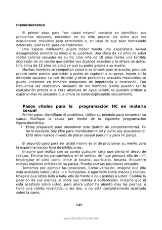 Hipnocibernética
El primer paso para "ser usted mismo" consiste en identificar sus
problemas sexuales, encontrar en su vida pasada los actos que los
ocasionaron, revivirlos para eliminarlos o, en caso de que sean demasiado
dolorosos, usar la HC para neutralizarlos.
Una esposa indiferente puede haber tenido una experiencia sexual
desagradable durante su niñez o su juventud. Una chica de 12 años de edad
recibe caricias sexuales de su tío. Una niña de 10 años recibe una terrible
impresión de un vecino que exhibe sus órganos sexuales y le ofrece un dulce.
Una chica de 13 años de edad ve que su padre golpea a su madre.
Muchos hombres se comportan como si se encontraran al acecho, pero tan
pronto como parece que están a punto de capturar a su presa, huyen en la
dirección opuesta. La raíz de este y otros problemas sexuales masculinos se
puede encontrar en temores tempranos de impotencia y castración. Con
frecuencia las reacciones sexuales de los hombres (como pueden ser la
eyaculación precoz o la falta absoluta de eyaculación) se pueden atribuir a
experiencias no sexuales que ahora se están expresando sexualmente.
Pasos vitales para la programación HC en materia
sexual
Primer paso: identifique el problema. Utilice su péndulo para encontrar su
causa. Nulifique la causa por medio de la siguiente programación
hipnocibernética:
• Estoy preparado para abandonar esto (patrón de comportamiento). Ya
no lo necesito. Soy libre para manifestarme tal y como soy sexualmente.
Esto abre nuevos niveles de placer sexual para mí y para mi pareja.
El segundo paso para ser usted mismo es el de programar su mente para
la experimentación libre de inhibiciones.
Imagine que realiza con su pareja cualquier cosa que sienta el deseo de
realizar. Elimine los pensamientos en el sentido de "que pensará ella de mí".
Impóngase el cielo como límite al tocarla, acariciarla, besarla. Encuentre
nuevos regiones eróticas en su pareja. Pruebe nuevas posiciones sexuales.
Tomemos por ejemplo las posiciones. Como variación, imagine que ella
está acostada sobre usted, o a horcajadas, o agachada sobre manos y rodillas.
Imagine que están lado a lado, ella de frente o de espaldas a usted. Cambie la
posición de sus piernas, o doble sus rodillas o enderécelas. Imagine que él
está acostado sobre usted; pero ahora usted ha abierto más las piernas, o
tiene una rodilla levantada, o las dos, o no está completamente acostada
sobre la cama.
137
 