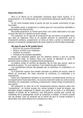 Hipnocibernética
Pero si el afecto es el catalizador necesario para hacer huesos, ni la
programación ni la sintelización de un sentimiento afectuoso podrá tomar su
lugar.
La HC está limitada hasta el punto de que no puede suministrar lo que
hace falta.
No puede volver a programar su mente para ser una persona saludable si
usted padece de desnutrición.
No puede programar su mente para tener una visión adecuada si sus ojos
carecen de retina o cristalino en buen estado
Por supuesto, en el caso de la amputación de una pierna no puede hacer
que ésta se regenere. Pero le es posible eliminar la conmoción que la
amputación produce, proporcionar un alivio al dolor y evitar la molestia que
provoca la sensación posoperatoria de tener todavía la extremidad amputada.
He aquí lo que la HC puede hacer
• Eliminar las causas emocionales.
• Reducir el dolor y las molestias.
• Acelerar la curación.
• Fortalecer los estados saludables.
Existe una pequeña píldora que los médicos utilizan y que ha curado
prácticamente todo. El médico hace una receta. El boticario la surte. El
paciente toma la píldora. El padecimiento desaparece.
La píldora recibe el nombre de placebo. No es más que azúcar, pero el
paciente lo ignora. "Es una medicina. Y las medicinas dan resultados".
Los ingredientes activos del placebo son la confianza, la credulidad y la
esperanza.
Si el paciente supiera que estaba tomando un píldora de azúcar, todo el
efecto se arruinaría. De nada servirían la confianza, la credulidad y la
expectación.
Estos tres ingredientes también se encuentran completamente activos en
la programación hipnocibernética. Es preciso transmitir todas las instrucciones
mentales con credulidad, confianza y expectación. Usted recibe únicamente lo
que aporta.
No subestime el valor de la HC simplemente porque requiera estas tres
"compañeras". Lo mismo sucede con varias terapias a base de drogas. Las
llamadas drogas milagrosas le deben una parte de su éxito a su dramática
llegada al campo de la medicina. Con frecuencia sucede que cuando los
resultados de la propaganda inicial se empiezan a disipar, lo mismo sucede
con las drogas. Esto se atribuye así al hecho de que el cuerpo empieza a
desarrollar una cierta tolerancia o resistencia a ellas.
172
 