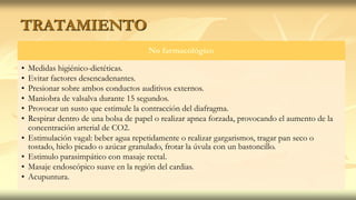 TRATAMIENTO
No farmacológico
• Medidas higiénico-dietéticas.
• Evitar factores desencadenantes.
• Presionar sobre ambos conductos auditivos externos.
• Maniobra de valsalva durante 15 segundos.
• Provocar un susto que estimule la contracción del diafragma.
• Respirar dentro de una bolsa de papel o realizar apnea forzada, provocando el aumento de la
concentración arterial de CO2.
• Estimulación vagal: beber agua repetidamente o realizar gargarismos, tragar pan seco o
tostado, hielo picado o azúcar granulado, frotar la úvula con un bastoncillo.
• Estimulo parasimpático con masaje rectal.
• Masaje endoscópico suave en la región del cardias.
• Acupuntura.
 
