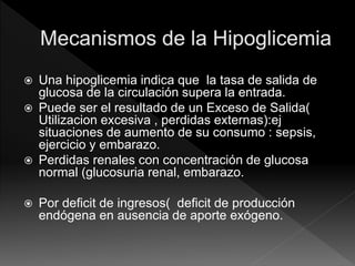  Una hipoglicemia indica que la tasa de salida de
glucosa de la circulación supera la entrada.
 Puede ser el resultado de un Exceso de Salida(
Utilizacion excesiva , perdidas externas):ej
situaciones de aumento de su consumo : sepsis,
ejercicio y embarazo.
 Perdidas renales con concentración de glucosa
normal (glucosuria renal, embarazo.
 Por deficit de ingresos( deficit de producción
endógena en ausencia de aporte exógeno.
 