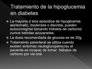  La mayoria d elos episodioa de hipoglicemia
asintomatic, moderada o discreta, pueden
autocorregirse tomando hidratos de carbono(
zumos bebidas azucaradas.
 La dosis recomendada de glucosa es de 20g.
 Tratameinto parenteral se utiliza cuando
existen sintomas neuloglucopenicosy el
paciente es incapaz de tomar hidratos de
carbono por via oral.
 