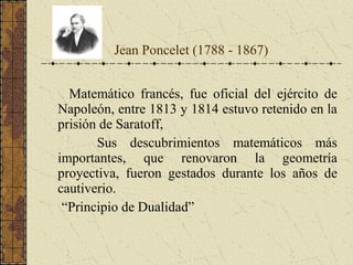 Matemático francés, fue oficial del ejército de
Napoleón, entre 1813 y 1814 estuvo retenido en la
prisión de Saratoff,
Sus descubrimientos matemáticos más
importantes, que renovaron la geometría
proyectiva, fueron gestados durante los años de
cautiverio.
“Principio de Dualidad”
Jean Poncelet (1788 - 1867)
 