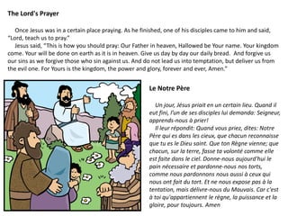 The Lord's Prayer
Once Jesus was in a certain place praying. As he finished, one of his disciples came to him and said,
“Lord, teach us to pray.”
Jesus said, “This is how you should pray: Our Father in heaven, Hallowed be Your name. Your kingdom
come. Your will be done on earth as it is in heaven. Give us day by day our daily bread. And forgive us
our sins as we forgive those who sin against us. And do not lead us into temptation, but deliver us from
the evil one. For Yours is the kingdom, the power and glory, forever and ever, Amen.”
Le Notre Père
Un jour, Jésus priait en un certain lieu. Quand il
eut fini, l’un de ses disciples lui demanda: Seigneur,
apprends-nous à prier!
Il leur répondit: Quand vous priez, dites: Notre
Père qui es dans les cieux, que chacun reconnaisse
que tu es le Dieu saint. Que ton Règne vienne; que
chacun, sur la terre, fasse ta volonté comme elle
est faite dans le ciel. Donne-nous aujourd'hui le
pain nécessaire et pardonne-nous nos torts,
comme nous pardonnons nous aussi à ceux qui
nous ont fait du tort. Et ne nous expose pas à la
tentation, mais délivre-nous du Mauvais. Car c'est
à toi qu'appartiennent le règne, la puissance et la
gloire, pour toujours. Amen
 