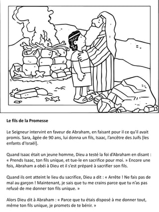 Le fils de la Promesse
Le Seigneur intervint en faveur de Abraham, en faisant pour il ce qu'il avait
promis. Sara, âgée de 90 ans, lui donna un fils, Isaac, l’ancêtre des Juifs [les
enfants d'Israël].
Quand Isaac était un jeune homme, Dieu a testé la foi d’Abraham en disant :
« Prends Isaac, ton fils unique, et tue-le en sacrifice pour moi. » Encore une
fois, Abraham a obéi à Dieu et il s’est préparé à sacrifier son fils.
Quand ils ont atteint le lieu du sacrifice, Dieu a dit : « Arrête ! Ne fais pas de
mal au garçon ! Maintenant, je sais que tu me crains parce que tu n’as pas
refusé de me donner ton fils unique. »
Alors Dieu dit à Abraham : « Parce que tu étais disposé à me donner tout,
même ton fils unique, je promets de te bénir. »
 