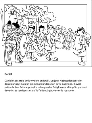 Daniel
Daniel et ses trois amis vivaient en Israël. Un jour, Nabucodonosor vint
dans leur pays natal et emmena leur dans son pays, Babylone. Il avait
prévu de leur faire apprendre la langue des Babyloniens afin qu’ils puissent
devenir ses serviteurs et qu’ils l’aident à gouverner le royaume.
 