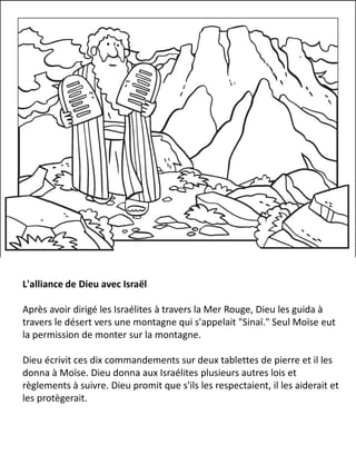 L'alliance de Dieu avec Israël
Après avoir dirigé les Israélites à travers la Mer Rouge, Dieu les guida à
travers le désert vers une montagne qui s'appelait "Sinaï." Seul Moïse eut
la permission de monter sur la montagne.
Dieu écrivit ces dix commandements sur deux tablettes de pierre et il les
donna à Moïse. Dieu donna aux Israélites plusieurs autres lois et
règlements à suivre. Dieu promit que s'ils les respectaient, il les aiderait et
les protègerait.
 