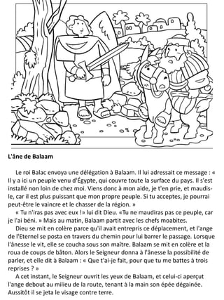 L'âne de Balaam
Le roi Balac envoya une délégation à Balaam. Il lui adressait ce message : «
Il y a ici un peuple venu d'Égypte, qui couvre toute la surface du pays. Il s'est
installé non loin de chez moi. Viens donc à mon aide, je t'en prie, et maudis-
le, car il est plus puissant que mon propre peuple. Si tu acceptes, je pourrai
peut-être le vaincre et le chasser de la région. »
« Tu n'iras pas avec eux !» lui dit Dieu. «Tu ne maudiras pas ce peuple, car
je l'ai béni. » Mais au matin, Balaam partit avec les chefs moabites.
Dieu se mit en colère parce qu'il avait entrepris ce déplacement, et l'ange
de l'Eternel se posta en travers du chemin pour lui barrer le passage. Lorsque
l'ânesse le vit, elle se coucha sous son maître. Balaam se mit en colère et la
roua de coups de bâton. Alors le Seigneur donna à l'ânesse la possibilité de
parler, et elle dit à Balaam : « Que t'ai-je fait, pour que tu me battes à trois
reprises ? »
A cet instant, le Seigneur ouvrit les yeux de Balaam, et celui-ci aperçut
l'ange debout au milieu de la route, tenant à la main son épée dégainée.
Aussitôt il se jeta le visage contre terre.
 