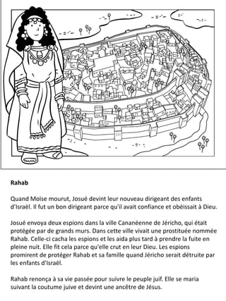 Rahab
Quand Moïse mourut, Josué devint leur nouveau dirigeant des enfants
d'Israël. Il fut un bon dirigeant parce qu'il avait confiance et obéissait à Dieu.
Josué envoya deux espions dans la ville Cananéenne de Jéricho, qui était
protégée par de grands murs. Dans cette ville vivait une prostituée nommée
Rahab. Celle-ci cacha les espions et les aida plus tard à prendre la fuite en
pleine nuit. Elle fit cela parce qu'elle crut en leur Dieu. Les espions
promirent de protéger Rahab et sa famille quand Jéricho serait détruite par
les enfants d'Israël.
Rahab renonça à sa vie passée pour suivre le peuple juif. Elle se maria
suivant la coutume juive et devint une ancêtre de Jésus.
 