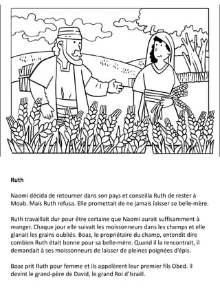 Ruth
Naomi décida de retourner dans son pays et conseilla Ruth de rester à
Moab. Mais Ruth refusa. Elle promettait de ne jamais laisser se belle-mère.
Ruth travaillait dur pour être certaine que Naomi aurait suffisamment à
manger. Chaque jour elle suivait les moissonneurs dans les champs et elle
glanait les grains oubliés. Boaz, le propriétaire du champ, entendit dire
combien Ruth était bonne pour sa belle-mère. Quand il la rencontrait, il
demandait à ses moissonneurs de laisser de pleines poignées d’épis.
Boaz prit Ruth pour femme et ils appelèrent leur premier fils Obed. Il
devint le grand-père de David, le grand Roi d’Israël.
 
