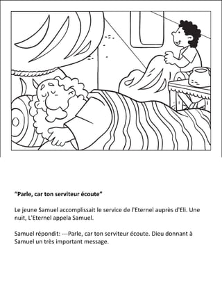 “Parle, car ton serviteur écoute”
Le jeune Samuel accomplissait le service de l'Eternel auprès d'Eli. Une
nuit, L'Eternel appela Samuel.
Samuel répondit: ---Parle, car ton serviteur écoute. Dieu donnant à
Samuel un très important message.
 