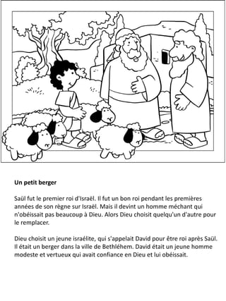 Un petit berger
Saül fut le premier roi d'Israël. Il fut un bon roi pendant les premières
années de son règne sur Israël. Mais il devint un homme méchant qui
n'obéissait pas beaucoup à Dieu. Alors Dieu choisit quelqu'un d'autre pour
le remplacer.
Dieu choisit un jeune israélite, qui s'appelait David pour être roi après Saül.
Il était un berger dans la ville de Bethléhem. David était un jeune homme
modeste et vertueux qui avait confiance en Dieu et lui obéissait.
 