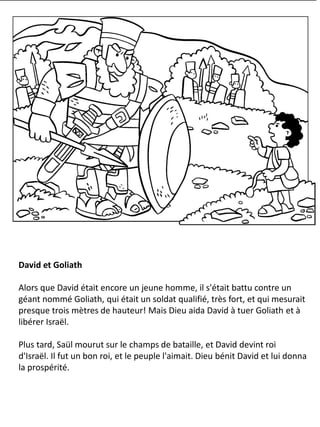 David et Goliath
Alors que David était encore un jeune homme, il s'était battu contre un
géant nommé Goliath, qui était un soldat qualifié, très fort, et qui mesurait
presque trois mètres de hauteur! Mais Dieu aida David à tuer Goliath et à
libérer Israël.
Plus tard, Saül mourut sur le champs de bataille, et David devint roi
d'Israël. Il fut un bon roi, et le peuple l'aimait. Dieu bénit David et lui donna
la prospérité.
 