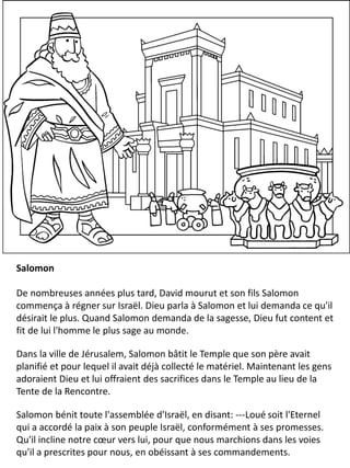 Salomon
De nombreuses années plus tard, David mourut et son fils Salomon
commença à régner sur Israël. Dieu parla à Salomon et lui demanda ce qu'il
désirait le plus. Quand Salomon demanda de la sagesse, Dieu fut content et
fit de lui l'homme le plus sage au monde.
Dans la ville de Jérusalem, Salomon bâtit le Temple que son père avait
planifié et pour lequel il avait déjà collecté le matériel. Maintenant les gens
adoraient Dieu et lui offraient des sacrifices dans le Temple au lieu de la
Tente de la Rencontre.
Salomon bénit toute l'assemblée d'Israël, en disant: ---Loué soit l'Eternel
qui a accordé la paix à son peuple Israël, conformément à ses promesses.
Qu'il incline notre cœur vers lui, pour que nous marchions dans les voies
qu'il a prescrites pour nous, en obéissant à ses commandements.
 