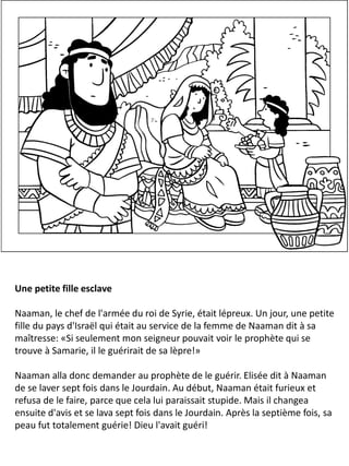Une petite fille esclave
Naaman, le chef de l'armée du roi de Syrie, était lépreux. Un jour, une petite
fille du pays d'Israël qui était au service de la femme de Naaman dit à sa
maîtresse: «Si seulement mon seigneur pouvait voir le prophète qui se
trouve à Samarie, il le guérirait de sa lèpre!»
Naaman alla donc demander au prophète de le guérir. Elisée dit à Naaman
de se laver sept fois dans le Jourdain. Au début, Naaman était furieux et
refusa de le faire, parce que cela lui paraissait stupide. Mais il changea
ensuite d'avis et se lava sept fois dans le Jourdain. Après la septième fois, sa
peau fut totalement guérie! Dieu l'avait guéri!
 